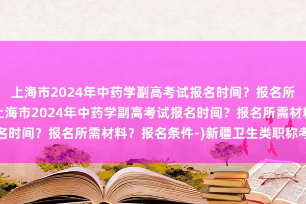 上海市2024年中药学副高考试报名时间？报名所需材料？报名条件-(上海市2024年中药学副高考试报名时间？报名所需材料？报名条件-)新疆卫生类职称考试内容