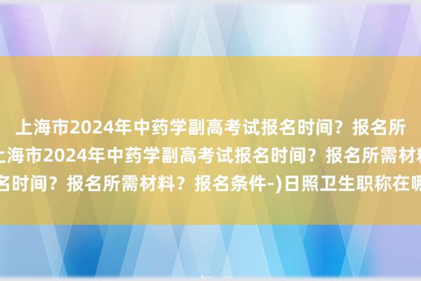 上海市2024年中药学副高考试报名时间？报名所需材料？报名条件-(上海市2024年中药学副高考试报名时间？报名所需材料？报名条件-)日照卫生职称在哪考试啊