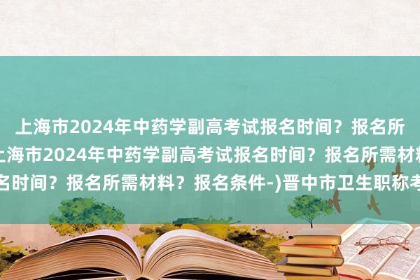上海市2024年中药学副高考试报名时间？报名所需材料？报名条件-(上海市2024年中药学副高考试报名时间？报名所需材料？报名条件-)晋中市卫生职称考试学分