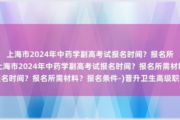上海市2024年中药学副高考试报名时间？报名所需材料？报名条件-(上海市2024年中药学副高考试报名时间？报名所需材料？报名条件-)晋升卫生高级职称考试