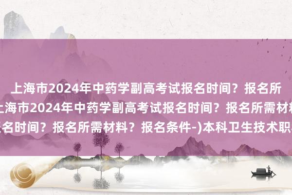 上海市2024年中药学副高考试报名时间？报名所需材料？报名条件-(上海市2024年中药学副高考试报名时间？报名所需材料？报名条件-)本科卫生技术职称考试