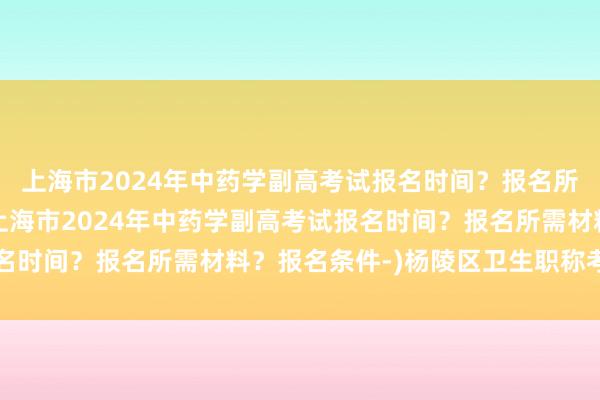 上海市2024年中药学副高考试报名时间？报名所需材料？报名条件-(上海市2024年中药学副高考试报名时间？报名所需材料？报名条件-)杨陵区卫生职称考试报名