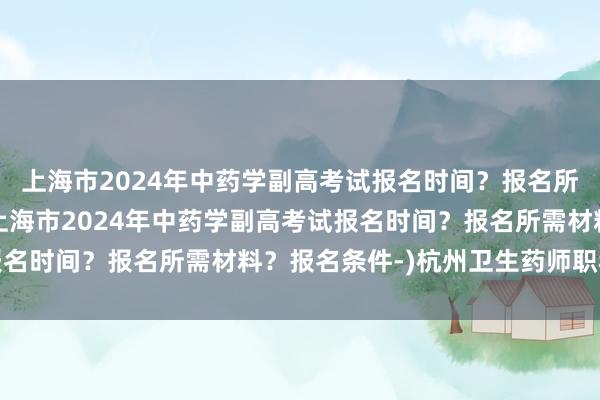 上海市2024年中药学副高考试报名时间？报名所需材料？报名条件-(上海市2024年中药学副高考试报名时间？报名所需材料？报名条件-)杭州卫生药师职称考试
