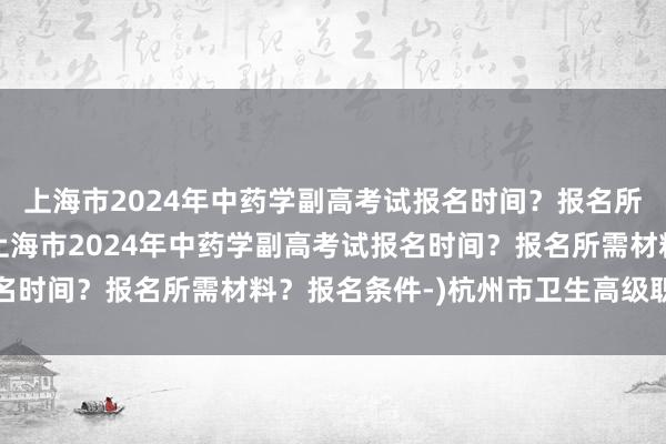 上海市2024年中药学副高考试报名时间？报名所需材料？报名条件-(上海市2024年中药学副高考试报名时间？报名所需材料？报名条件-)杭州市卫生高级职称考试