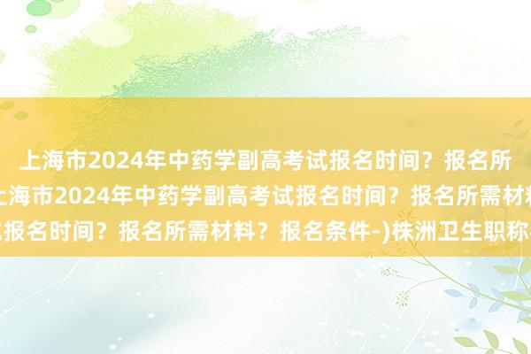 上海市2024年中药学副高考试报名时间？报名所需材料？报名条件-(上海市2024年中药学副高考试报名时间？报名所需材料？报名条件-)株洲卫生职称考试