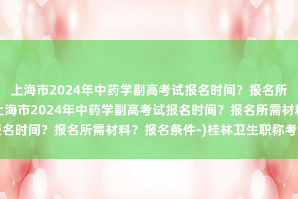 上海市2024年中药学副高考试报名时间？报名所需材料？报名条件-(上海市2024年中药学副高考试报名时间？报名所需材料？报名条件-)桂林卫生职称考试报名