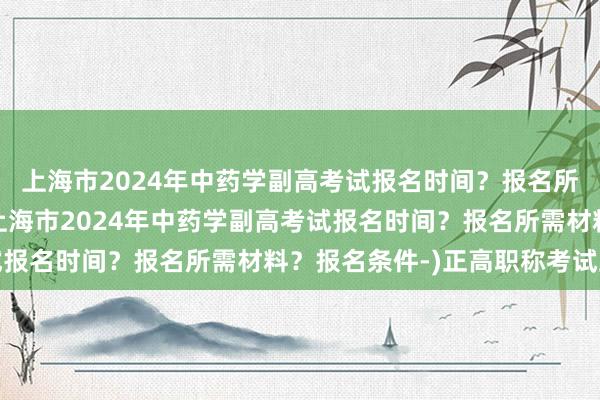 上海市2024年中药学副高考试报名时间？报名所需材料？报名条件-(上海市2024年中药学副高考试报名时间？报名所需材料？报名条件-)正高职称考试卫生