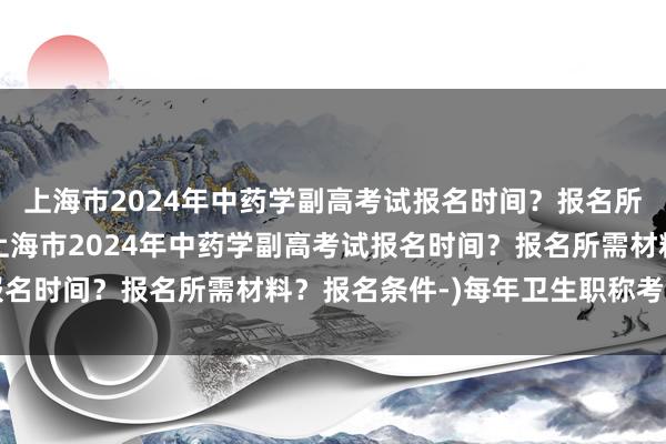 上海市2024年中药学副高考试报名时间？报名所需材料？报名条件-(上海市2024年中药学副高考试报名时间？报名所需材料？报名条件-)每年卫生职称考试时间