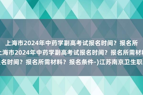 上海市2024年中药学副高考试报名时间？报名所需材料？报名条件-(上海市2024年中药学副高考试报名时间？报名所需材料？报名条件-)江苏南京卫生职称考试