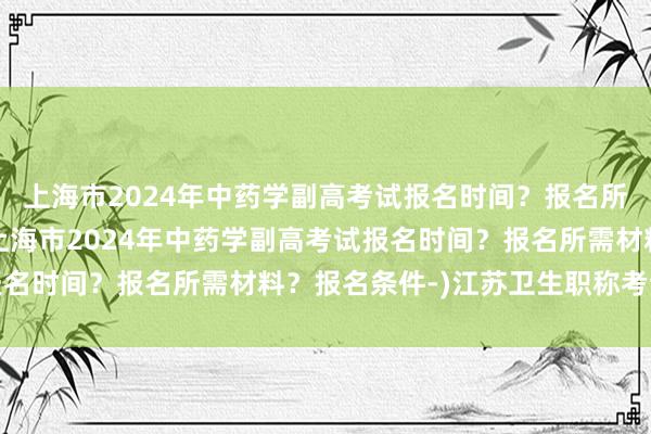 上海市2024年中药学副高考试报名时间？报名所需材料？报名条件-(上海市2024年中药学副高考试报名时间？报名所需材料？报名条件-)江苏卫生职称考试地点