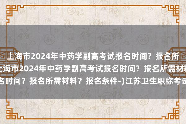 上海市2024年中药学副高考试报名时间？报名所需材料？报名条件-(上海市2024年中药学副高考试报名时间？报名所需材料？报名条件-)江苏卫生职称考试通过率