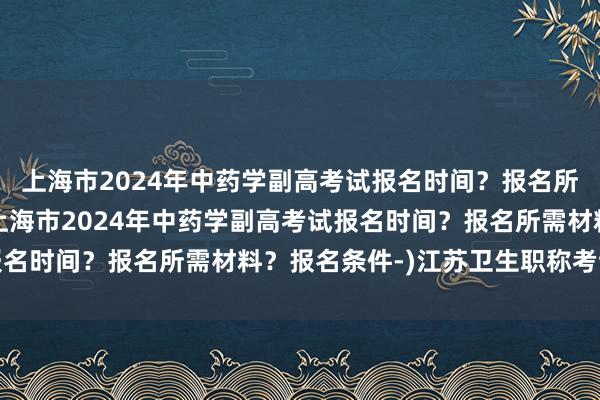上海市2024年中药学副高考试报名时间？报名所需材料？报名条件-(上海市2024年中药学副高考试报名时间？报名所需材料？报名条件-)江苏卫生职称考试题库