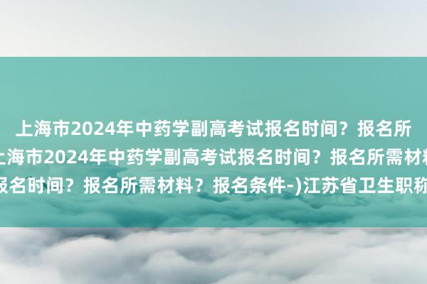 上海市2024年中药学副高考试报名时间？报名所需材料？报名条件-(上海市2024年中药学副高考试报名时间？报名所需材料？报名条件-)江苏省卫生职称 考试