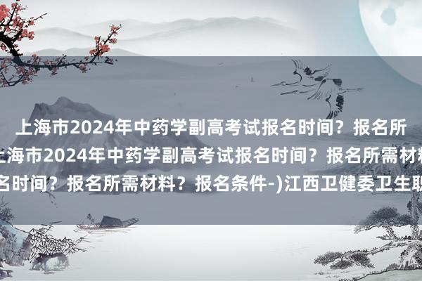 上海市2024年中药学副高考试报名时间？报名所需材料？报名条件-(上海市2024年中药学副高考试报名时间？报名所需材料？报名条件-)江西卫健委卫生职称考试