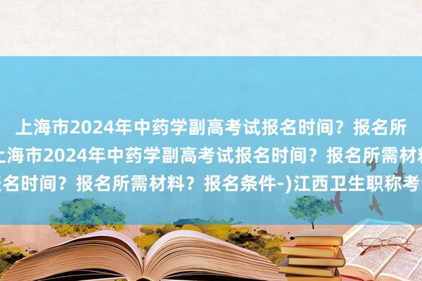 上海市2024年中药学副高考试报名时间？报名所需材料？报名条件-(上海市2024年中药学副高考试报名时间？报名所需材料？报名条件-)江西卫生职称考试缴费