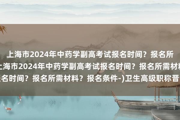 上海市2024年中药学副高考试报名时间？报名所需材料？报名条件-(上海市2024年中药学副高考试报名时间？报名所需材料？报名条件-)卫生高级职称晋升考试