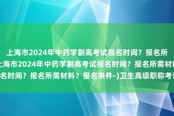 上海市2024年中药学副高考试报名时间？报名所需材料？报名条件-(上海市2024年中药学副高考试报名时间？报名所需材料？报名条件-)卫生高级职称考试 麻醉