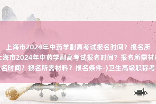 上海市2024年中药学副高考试报名时间？报名所需材料？报名条件-(上海市2024年中药学副高考试报名时间？报名所需材料？报名条件-)卫生高级职称考试公示