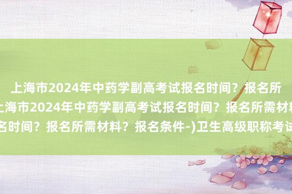 上海市2024年中药学副高考试报名时间？报名所需材料？报名条件-(上海市2024年中药学副高考试报名时间？报名所需材料？报名条件-)卫生高级职称考试准考证