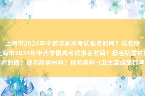 上海市2024年中药学副高考试报名时间？报名所需材料？报名条件-(上海市2024年中药学副高考试报名时间？报名所需材料？报名条件-)卫生高级职称考试几门