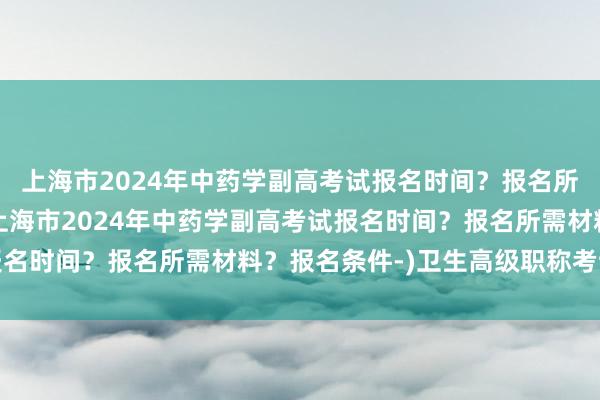 上海市2024年中药学副高考试报名时间？报名所需材料？报名条件-(上海市2024年中药学副高考试报名时间？报名所需材料？报名条件-)卫生高级职称考试分数