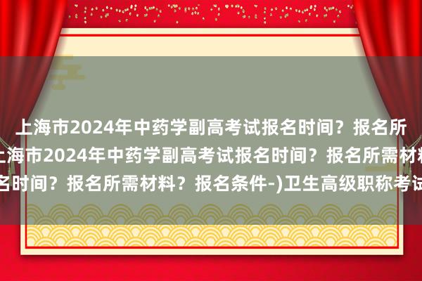 上海市2024年中药学副高考试报名时间？报名所需材料？报名条件-(上海市2024年中药学副高考试报名时间？报名所需材料？报名条件-)卫生高级职称考试哪个好
