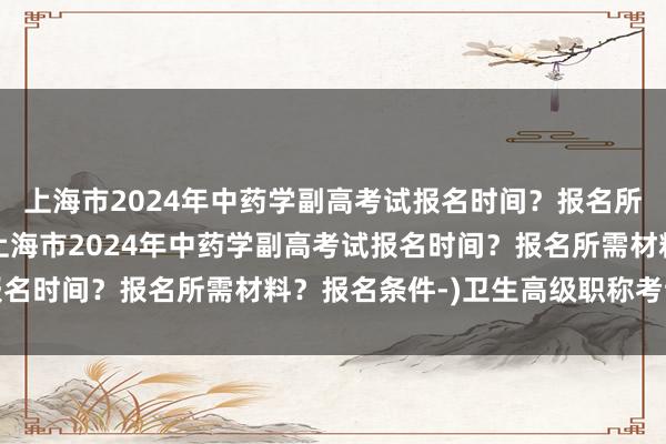 上海市2024年中药学副高考试报名时间？报名所需材料？报名条件-(上海市2024年中药学副高考试报名时间？报名所需材料？报名条件-)卫生高级职称考试地点