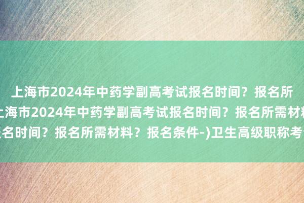 上海市2024年中药学副高考试报名时间？报名所需材料？报名条件-(上海市2024年中药学副高考试报名时间？报名所需材料？报名条件-)卫生高级职称考试太难