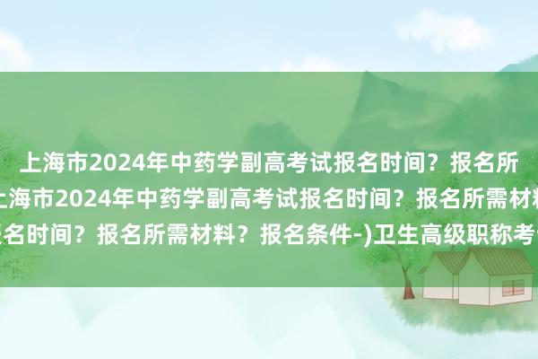 上海市2024年中药学副高考试报名时间？报名所需材料？报名条件-(上海市2024年中药学副高考试报名时间？报名所需材料？报名条件-)卫生高级职称考试宝典