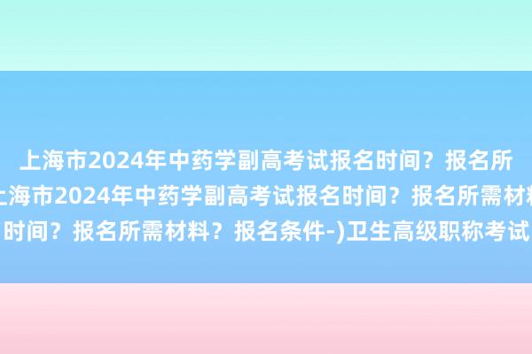 上海市2024年中药学副高考试报名时间？报名所需材料？报名条件-(上海市2024年中药学副高考试报名时间？报名所需材料？报名条件-)卫生高级职称考试宝典儿科