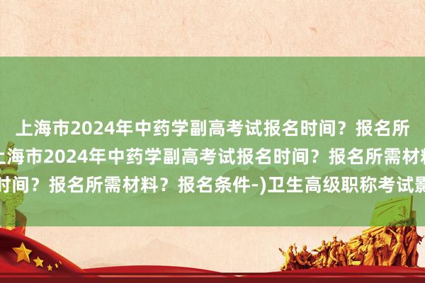 上海市2024年中药学副高考试报名时间？报名所需材料？报名条件-(上海市2024年中药学副高考试报名时间？报名所需材料？报名条件-)卫生高级职称考试影像学直播