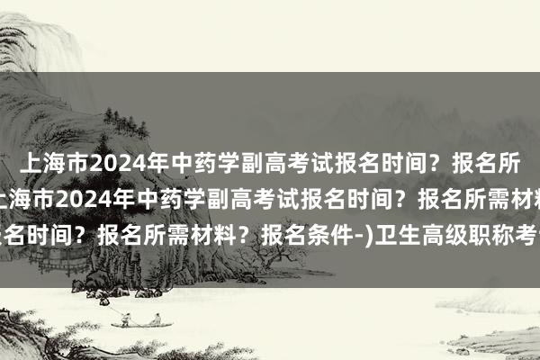 上海市2024年中药学副高考试报名时间？报名所需材料？报名条件-(上海市2024年中药学副高考试报名时间？报名所需材料？报名条件-)卫生高级职称考试总分