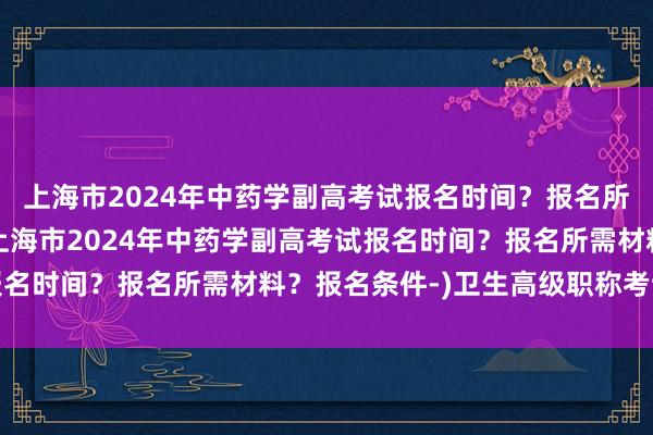 上海市2024年中药学副高考试报名时间？报名所需材料？报名条件-(上海市2024年中药学副高考试报名时间？报名所需材料？报名条件-)卫生高级职称考试指标
