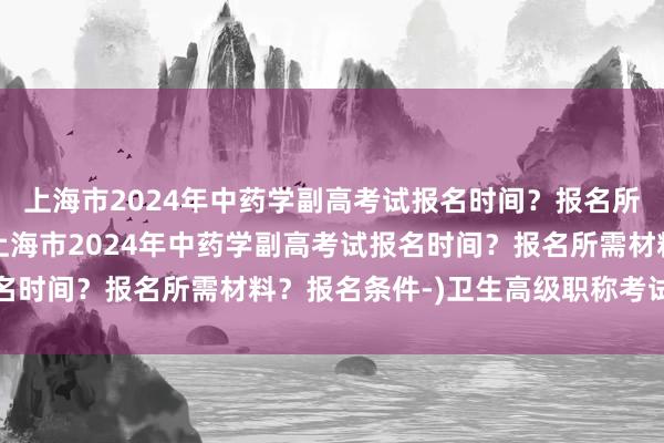 上海市2024年中药学副高考试报名时间？报名所需材料？报名条件-(上海市2024年中药学副高考试报名时间？报名所需材料？报名条件-)卫生高级职称考试标准分