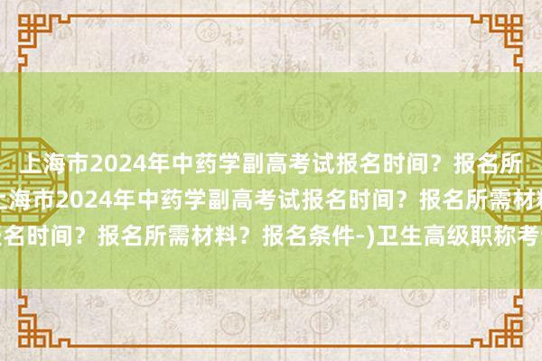上海市2024年中药学副高考试报名时间？报名所需材料？报名条件-(上海市2024年中药学副高考试报名时间？报名所需材料？报名条件-)卫生高级职称考试电话
