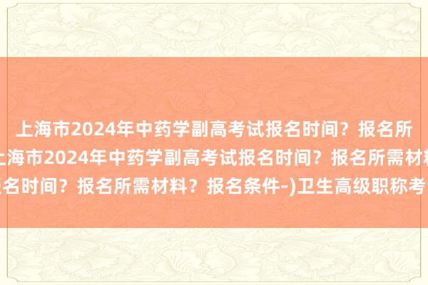 上海市2024年中药学副高考试报名时间？报名所需材料？报名条件-(上海市2024年中药学副高考试报名时间？报名所需材料？报名条件-)卫生高级职称考试秘诀