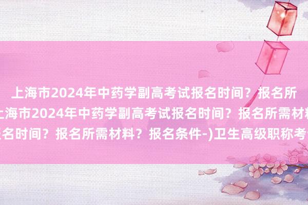 上海市2024年中药学副高考试报名时间？报名所需材料？报名条件-(上海市2024年中药学副高考试报名时间？报名所需材料？报名条件-)卫生高级职称考试答辩