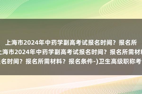 上海市2024年中药学副高考试报名时间？报名所需材料？报名条件-(上海市2024年中药学副高考试报名时间？报名所需材料？报名条件-)卫生高级职称考试肿瘤