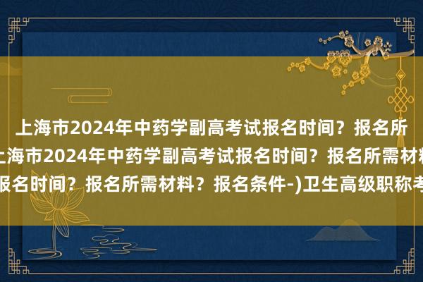 上海市2024年中药学副高考试报名时间？报名所需材料？报名条件-(上海市2024年中药学副高考试报名时间？报名所需材料？报名条件-)卫生高级职称考试评