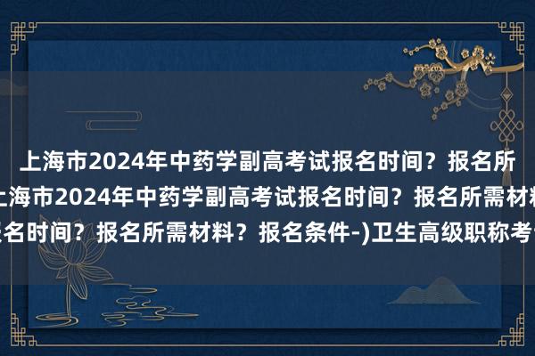 上海市2024年中药学副高考试报名时间？报名所需材料？报名条件-(上海市2024年中药学副高考试报名时间？报名所需材料？报名条件-)卫生高级职称考试超声