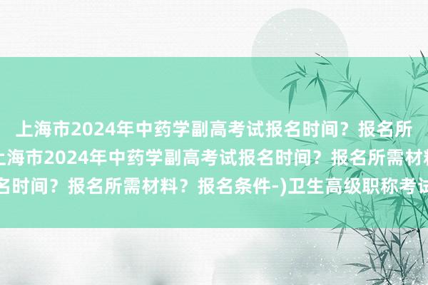 上海市2024年中药学副高考试报名时间？报名所需材料？报名条件-(上海市2024年中药学副高考试报名时间？报名所需材料？报名条件-)卫生高级职称考试过关率