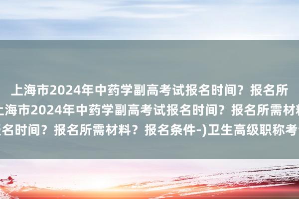 上海市2024年中药学副高考试报名时间？报名所需材料？报名条件-(上海市2024年中药学副高考试报名时间？报名所需材料？报名条件-)卫生高级职称考试题库