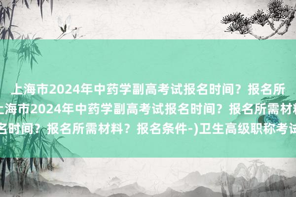 上海市2024年中药学副高考试报名时间？报名所需材料？报名条件-(上海市2024年中药学副高考试报名时间？报名所需材料？报名条件-)卫生高级职称考试题真题