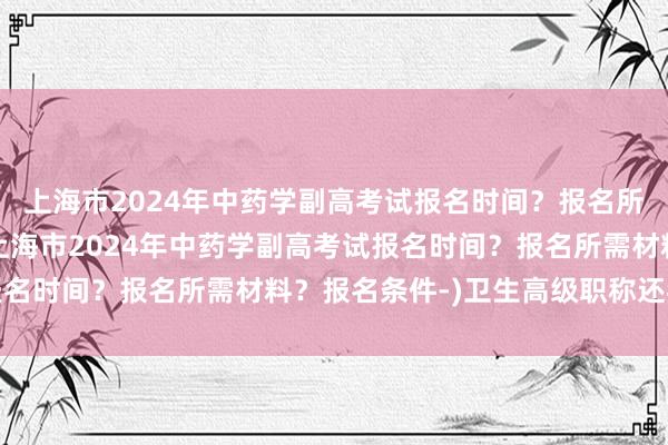 上海市2024年中药学副高考试报名时间？报名所需材料？报名条件-(上海市2024年中药学副高考试报名时间？报名所需材料？报名条件-)卫生高级职称还考试呢