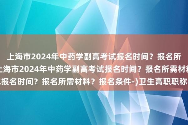 上海市2024年中药学副高考试报名时间？报名所需材料？报名条件-(上海市2024年中药学副高考试报名时间？报名所需材料？报名条件-)卫生高职职称考试