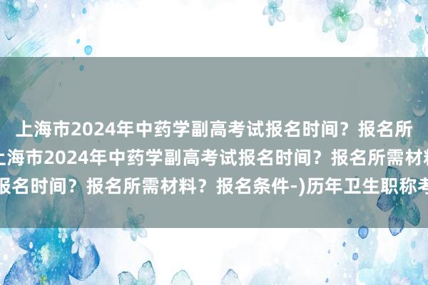 上海市2024年中药学副高考试报名时间？报名所需材料？报名条件-(上海市2024年中药学副高考试报名时间？报名所需材料？报名条件-)历年卫生职称考试线