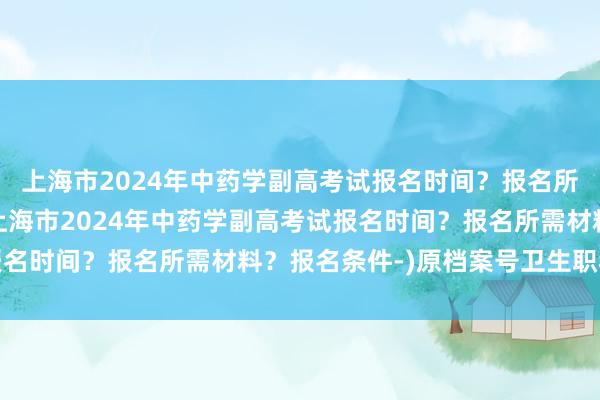 上海市2024年中药学副高考试报名时间？报名所需材料？报名条件-(上海市2024年中药学副高考试报名时间？报名所需材料？报名条件-)原档案号卫生职称考试