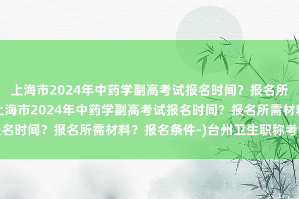 上海市2024年中药学副高考试报名时间？报名所需材料？报名条件-(上海市2024年中药学副高考试报名时间？报名所需材料？报名条件-)台州卫生职称考试地址