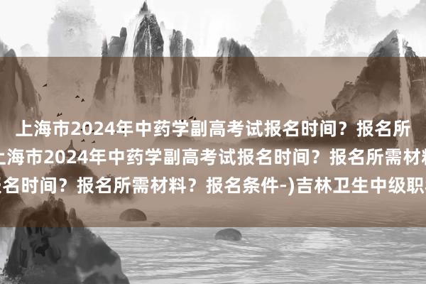 上海市2024年中药学副高考试报名时间？报名所需材料？报名条件-(上海市2024年中药学副高考试报名时间？报名所需材料？报名条件-)吉林卫生中级职称考试