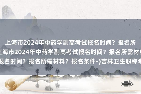 上海市2024年中药学副高考试报名时间？报名所需材料？报名条件-(上海市2024年中药学副高考试报名时间？报名所需材料？报名条件-)吉林卫生职称考试网